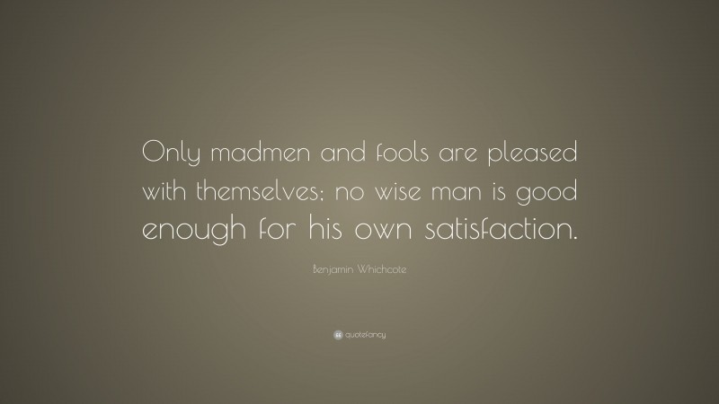 Benjamin Whichcote Quote: “Only madmen and fools are pleased with themselves; no wise man is good enough for his own satisfaction.”