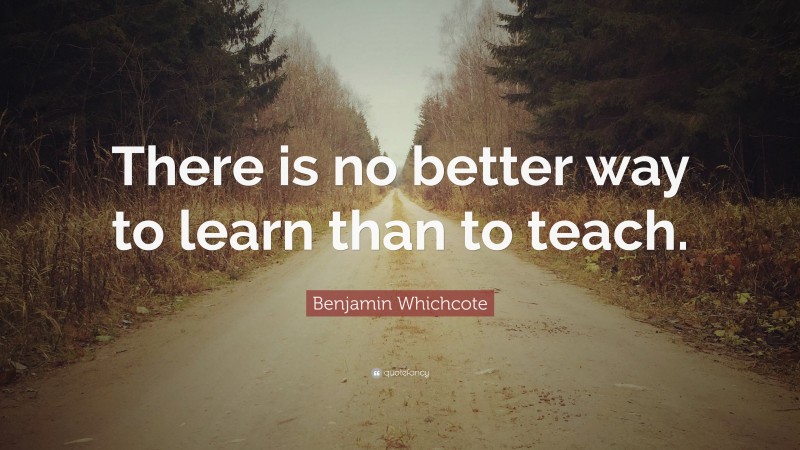 Benjamin Whichcote Quote: “There is no better way to learn than to teach.”