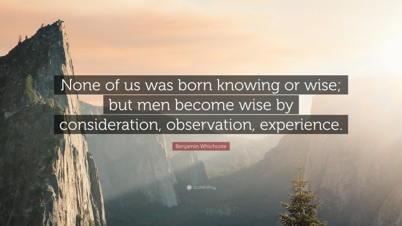 Benjamin Whichcote Quote: “None of us was born knowing or wise; but men become wise by consideration, observation, experience.”