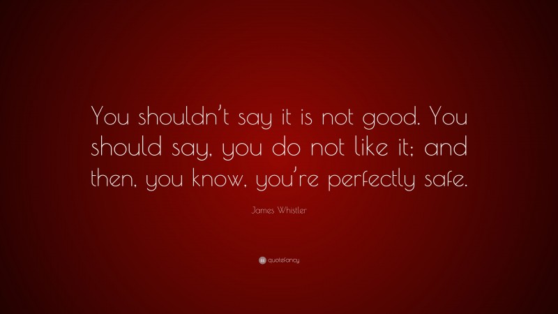 James Whistler Quote: “You shouldn’t say it is not good. You should say, you do not like it; and then, you know, you’re perfectly safe.”