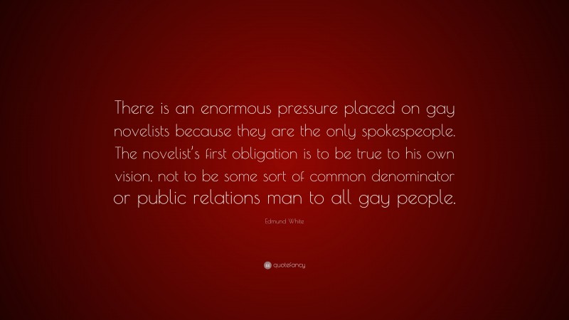 Edmund White Quote: “There is an enormous pressure placed on gay novelists because they are the only spokespeople. The novelist’s first obligation is to be true to his own vision, not to be some sort of common denominator or public relations man to all gay people.”