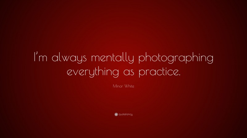 Minor White Quote: “I’m always mentally photographing everything as practice.”
