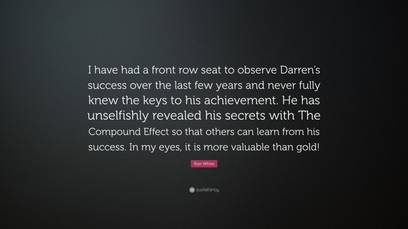 Ron White Quote: “I have had a front row seat to observe Darren’s success over the last few years and never fully knew the keys to his achievement. He has unselfishly revealed his secrets with The Compound Effect so that others can learn from his success. In my eyes, it is more valuable than gold!”