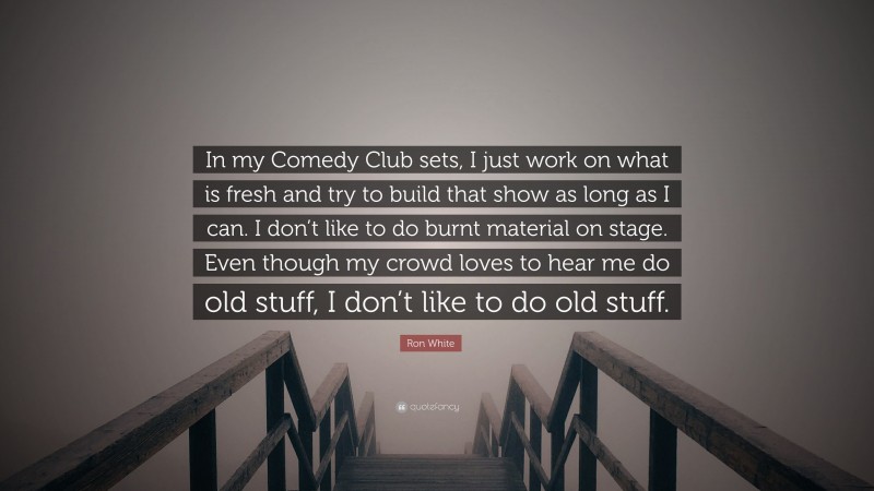 Ron White Quote: “In my Comedy Club sets, I just work on what is fresh and try to build that show as long as I can. I don’t like to do burnt material on stage. Even though my crowd loves to hear me do old stuff, I don’t like to do old stuff.”
