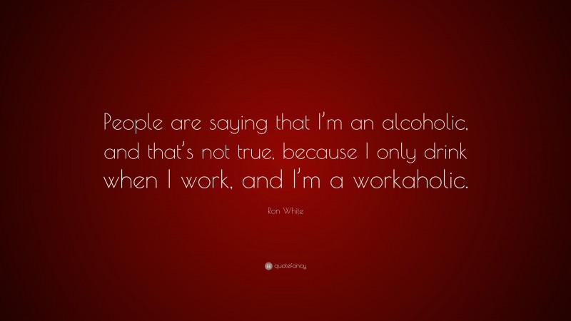 Ron White Quote: “People are saying that I’m an alcoholic, and that’s not true, because I only drink when I work, and I’m a workaholic.”
