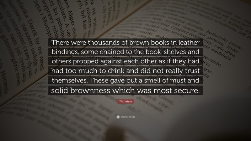 T.H. White Quote: “There were thousands of brown books in leather bindings, some chained to the book-shelves and others propped against each other as if they had had too much to drink and did not really trust themselves. These gave out a smell of must and solid brownness which was most secure.”