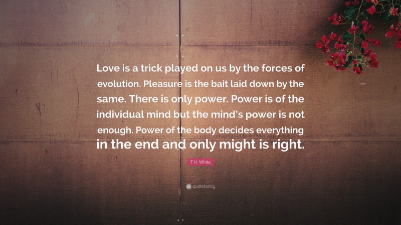 T.H. White Quote: “Love is a trick played on us by the forces of evolution. Pleasure is the bait laid down by the same. There is only power. Power is of the individual mind but the mind’s power is not enough. Power of the body decides everything in the end and only might is right.”