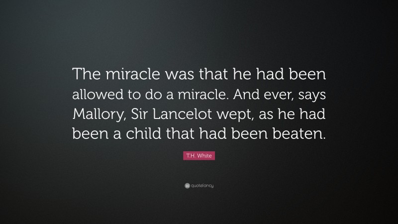 T.H. White Quote: “The miracle was that he had been allowed to do a miracle. And ever, says Mallory, Sir Lancelot wept, as he had been a child that had been beaten.”