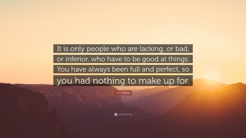 T.H. White Quote: “It is only people who are lacking, or bad, or inferior, who have to be good at things. You have always been full and perfect, so you had nothing to make up for.”