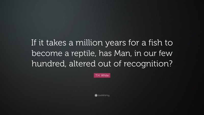 T.H. White Quote: “If it takes a million years for a fish to become a reptile, has Man, in our few hundred, altered out of recognition?”