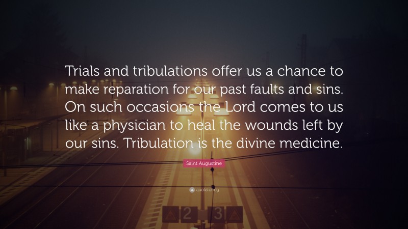 Saint Augustine Quote: “Trials and tribulations offer us a chance to make reparation for our past faults and sins. On such occasions the Lord comes to us like a physician to heal the wounds left by our sins. Tribulation is the divine medicine.”