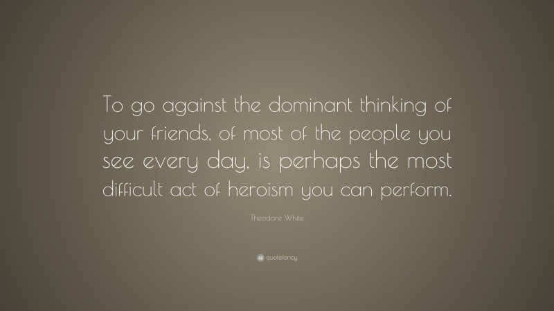 Theodore White Quote: “To go against the dominant thinking of your friends, of most of the people you see every day, is perhaps the most difficult act of heroism you can perform.”