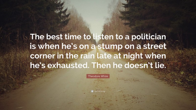 Theodore White Quote: “The best time to listen to a politician is when he’s on a stump on a street corner in the rain late at night when he’s exhausted. Then he doesn’t lie.”