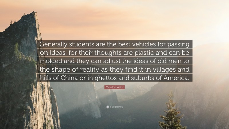 Theodore White Quote: “Generally students are the best vehicles for passing on ideas, for their thoughts are plastic and can be molded and they can adjust the ideas of old men to the shape of reality as they find it in villages and hills of China or in ghettos and suburbs of America.”