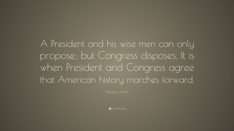 Theodore White Quote: “A President and his wise men can only propose; but Congress disposes. It is when President and Congress agree that American history marches forward.”