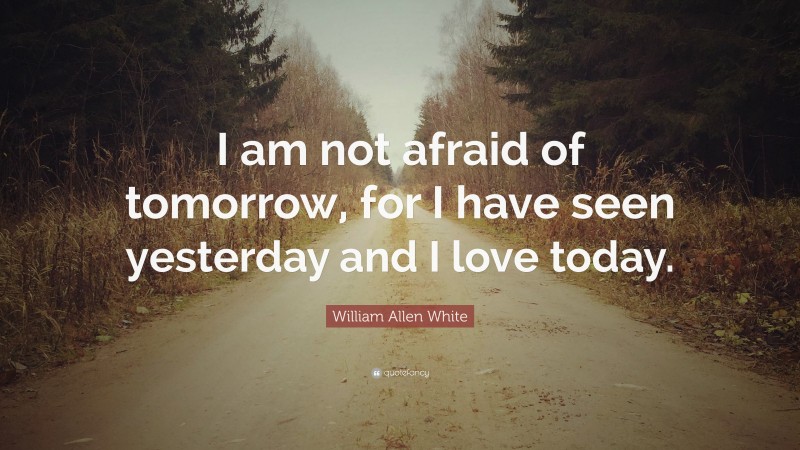 William Allen White Quote: “I am not afraid of tomorrow, for I have seen yesterday and I love today.”