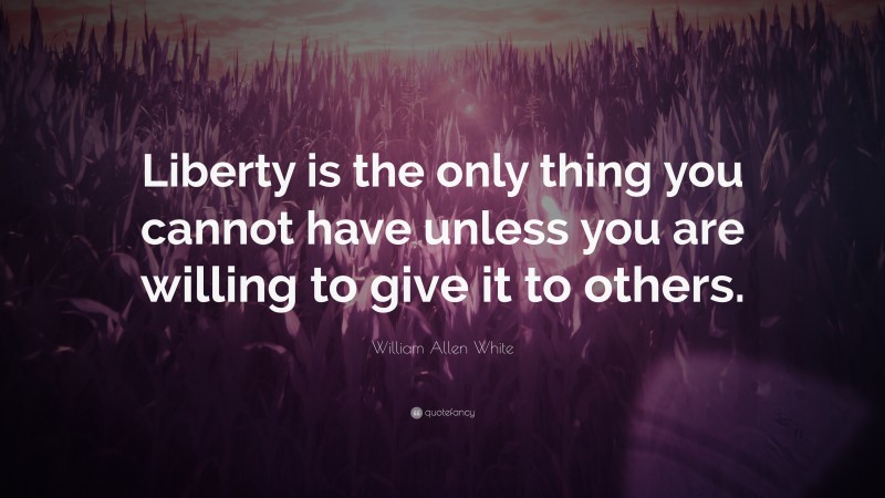 William Allen White Quote: “Liberty is the only thing you cannot have unless you are willing to give it to others.”
