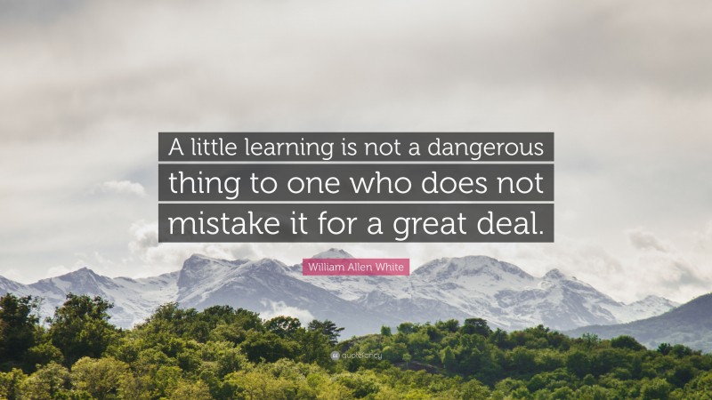William Allen White Quote: “A little learning is not a dangerous thing to one who does not mistake it for a great deal.”
