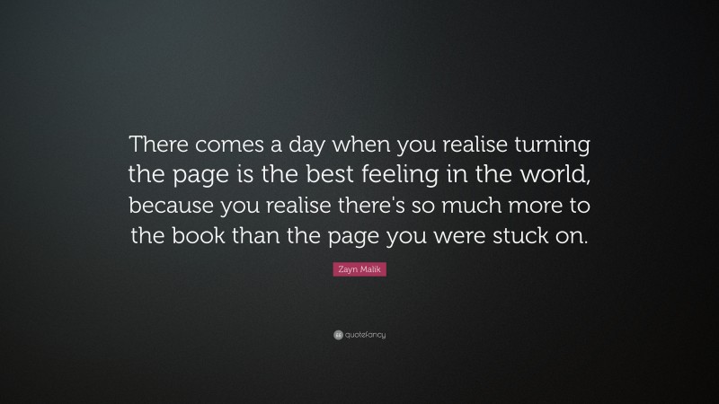 Zayn Malik Quote: “There comes a day when you realise turning the page is the best feeling in the world, because you realise there's so much more to the book than the page you were stuck on.”
