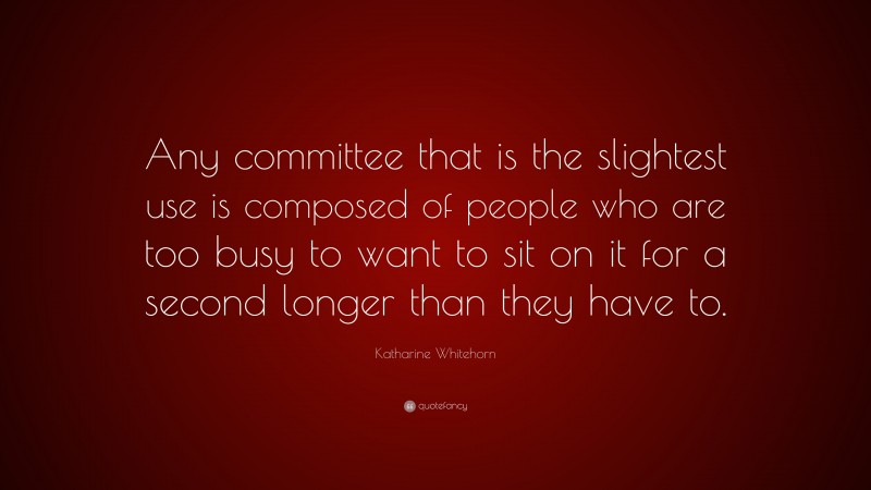 Katharine Whitehorn Quote: “Any committee that is the slightest use is composed of people who are too busy to want to sit on it for a second longer than they have to.”