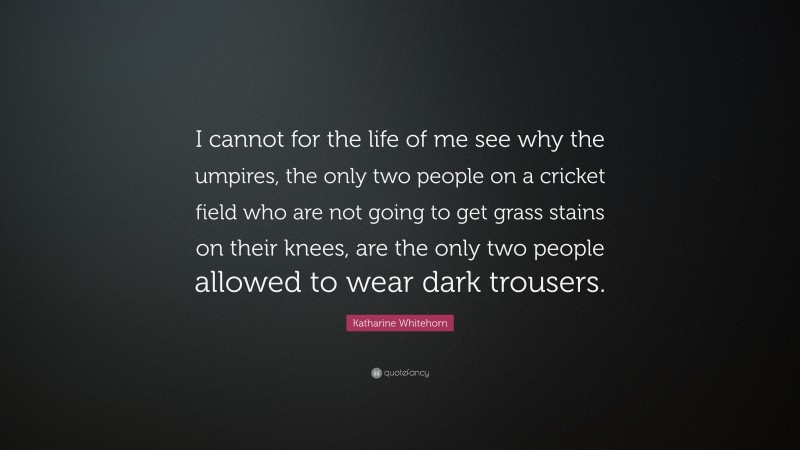 Katharine Whitehorn Quote: “I cannot for the life of me see why the umpires, the only two people on a cricket field who are not going to get grass stains on their knees, are the only two people allowed to wear dark trousers.”