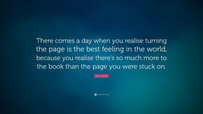 Zayn Malik Quote: “There comes a day when you realise turning the page is the best feeling in the world, because you realise there's so much more to the book than the page you were stuck on.”