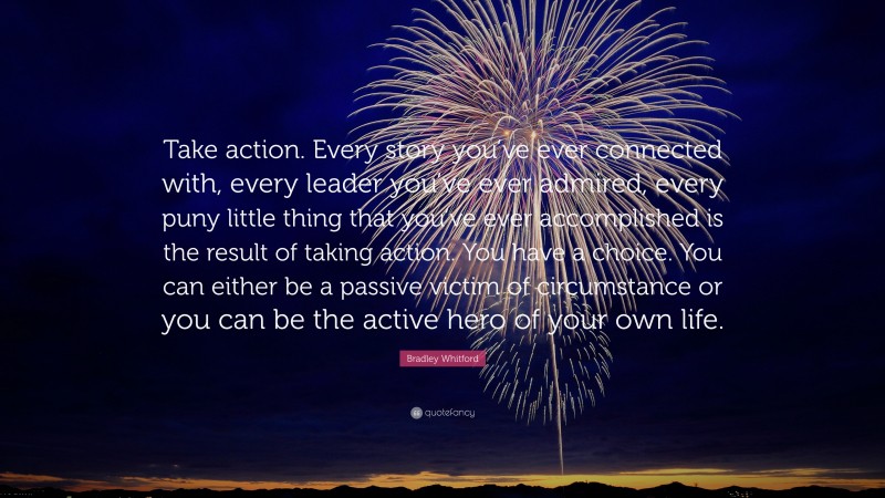 Bradley Whitford Quote: “Take action. Every story you’ve ever connected with, every leader you’ve ever admired, every puny little thing that you’ve ever accomplished is the result of taking action. You have a choice. You can either be a passive victim of circumstance or you can be the active hero of your own life.”