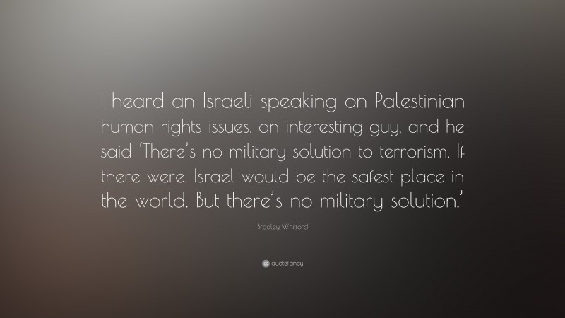 Bradley Whitford Quote: “I heard an Israeli speaking on Palestinian human rights issues, an interesting guy, and he said ‘There’s no military solution to terrorism. If there were, Israel would be the safest place in the world. But there’s no military solution.’”