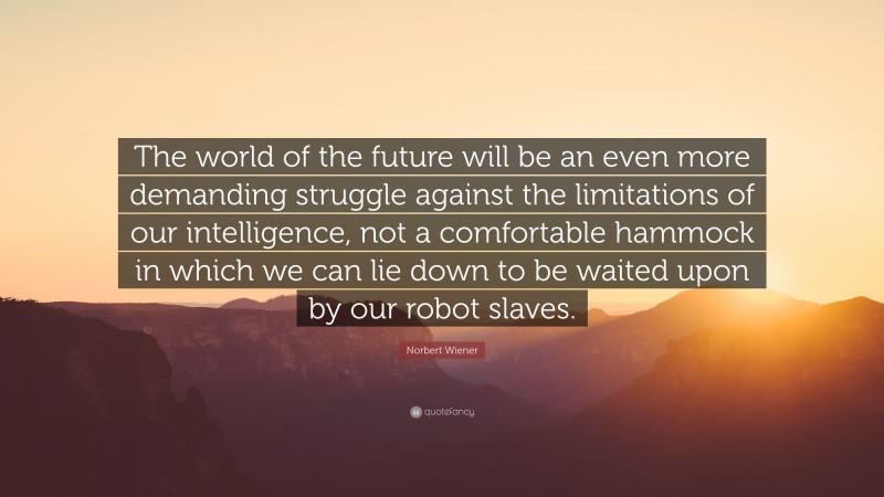 Norbert Wiener Quote: “The world of the future will be an even more demanding struggle against the limitations of our intelligence, not a comfortable hammock in which we can lie down to be waited upon by our robot slaves.”