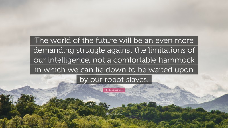 Norbert Wiener Quote: “The world of the future will be an even more demanding struggle against the limitations of our intelligence, not a comfortable hammock in which we can lie down to be waited upon by our robot slaves.”
