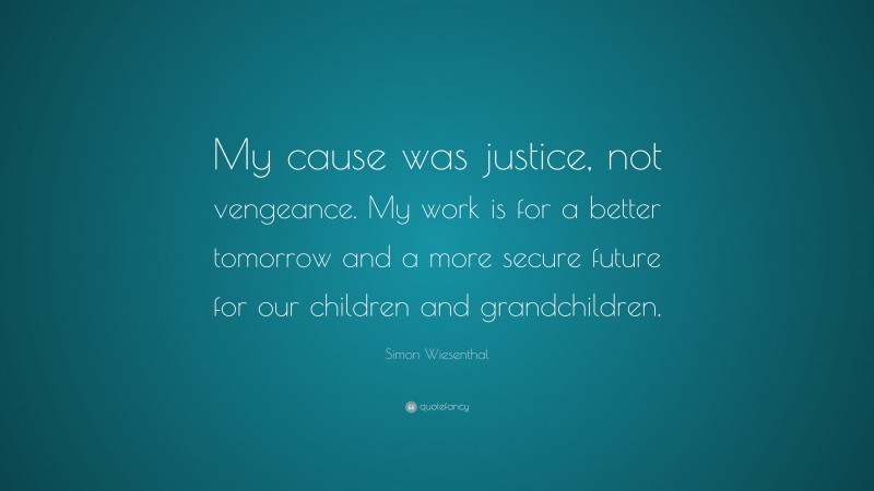 Simon Wiesenthal Quote: “My cause was justice, not vengeance. My work is for a better tomorrow and a more secure future for our children and grandchildren.”