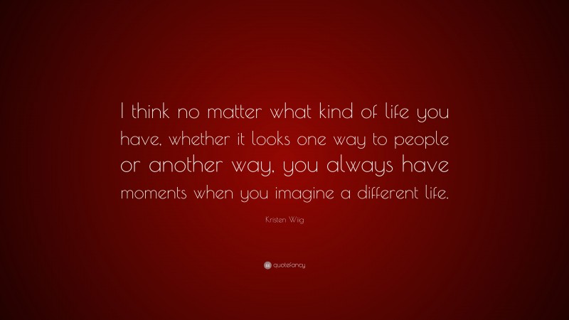 Kristen Wiig Quote: “I think no matter what kind of life you have, whether it looks one way to people or another way, you always have moments when you imagine a different life.”