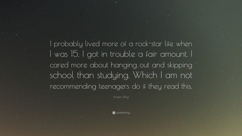 Kristen Wiig Quote: “I probably lived more of a rock-star life when I was 15. I got in trouble a fair amount. I cared more about hanging out and skipping school than studying. Which I am not recommending teenagers do if they read this.”