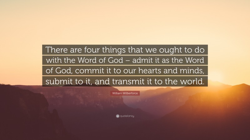 William Wilberforce Quote: “There are four things that we ought to do with the Word of God – admit it as the Word of God, commit it to our hearts and minds, submit to it, and transmit it to the world.”