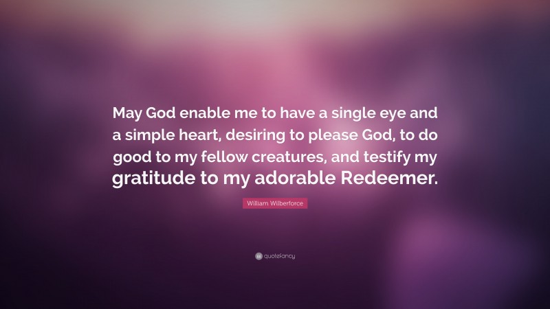 William Wilberforce Quote: “May God enable me to have a single eye and a simple heart, desiring to please God, to do good to my fellow creatures, and testify my gratitude to my adorable Redeemer.”