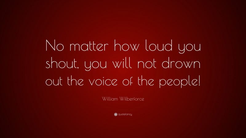 William Wilberforce Quote: “No matter how loud you shout, you will not drown out the voice of the people!”