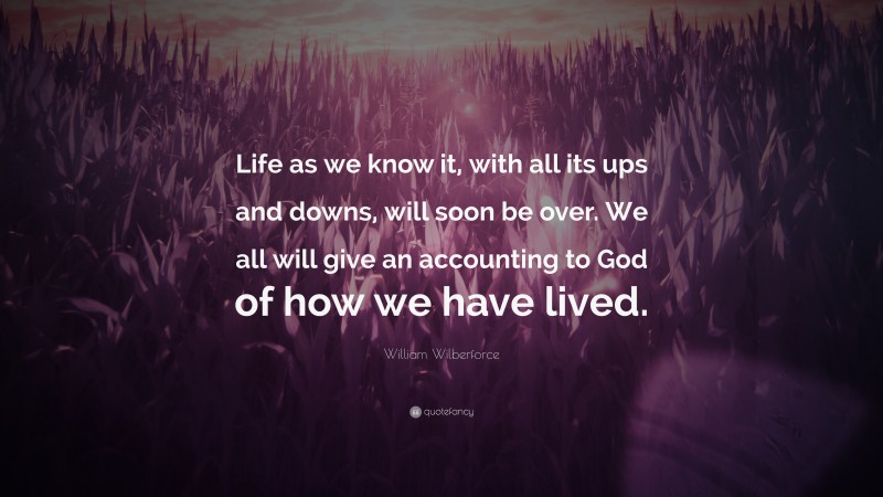 William Wilberforce Quote: “Life as we know it, with all its ups and downs, will soon be over. We all will give an accounting to God of how we have lived.”
