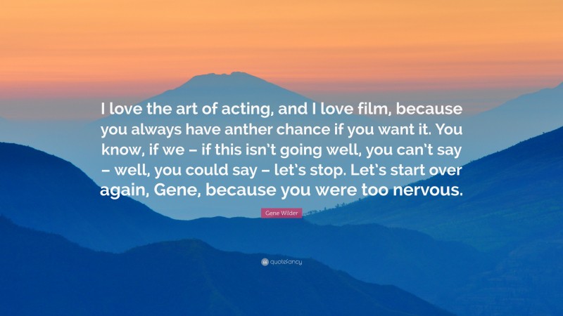 Gene Wilder Quote: “I love the art of acting, and I love film, because you always have anther chance if you want it. You know, if we – if this isn’t going well, you can’t say – well, you could say – let’s stop. Let’s start over again, Gene, because you were too nervous.”