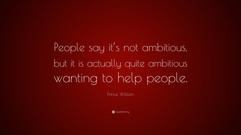 Prince William Quote: “People say it’s not ambitious, but it is actually quite ambitious wanting to help people.”
