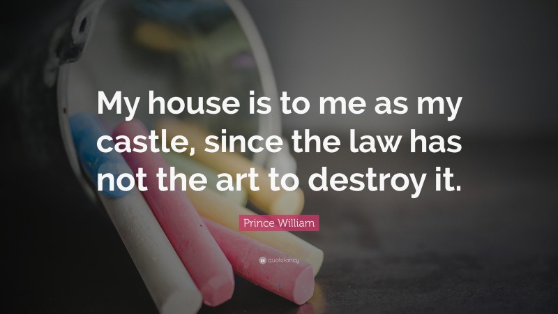 Prince William Quote: “My house is to me as my castle, since the law has not the art to destroy it.”