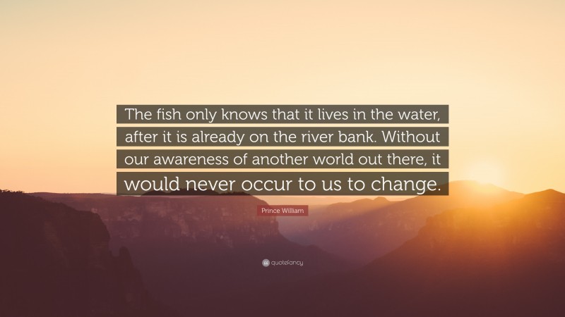 Prince William Quote: “The fish only knows that it lives in the water, after it is already on the river bank. Without our awareness of another world out there, it would never occur to us to change.”