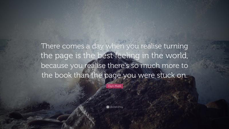 Zayn Malik Quote: “There comes a day when you realise turning the page is the best feeling in the world, because you realise there's so much more to the book than the page you were stuck on.”