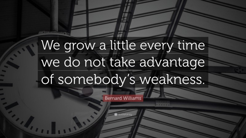 Bernard Williams Quote: “We grow a little every time we do not take advantage of somebody’s weakness.”