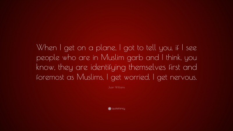 Juan Williams Quote: “When I get on a plane, I got to tell you, if I see people who are in Muslim garb and I think, you know, they are identifying themselves first and foremost as Muslims, I get worried. I get nervous.”