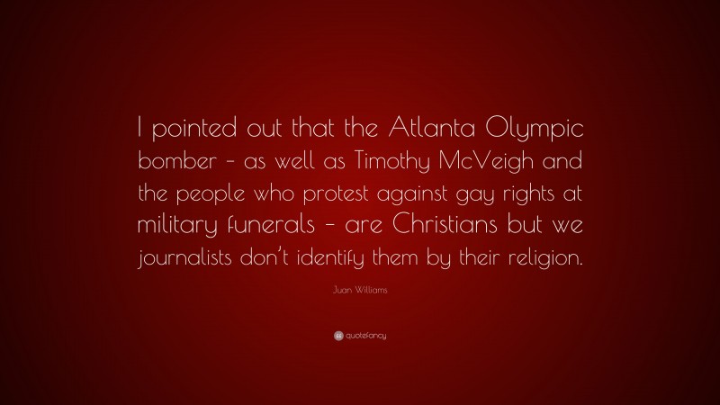 Juan Williams Quote: “I pointed out that the Atlanta Olympic bomber – as well as Timothy McVeigh and the people who protest against gay rights at military funerals – are Christians but we journalists don’t identify them by their religion.”