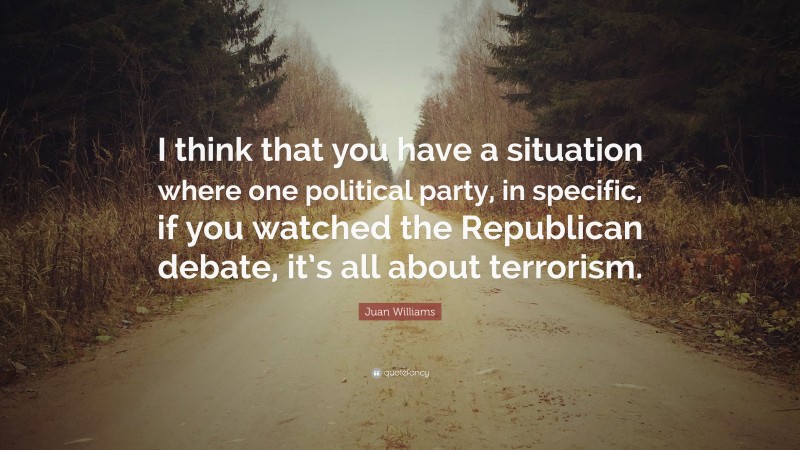 Juan Williams Quote: “I think that you have a situation where one political party, in specific, if you watched the Republican debate, it’s all about terrorism.”