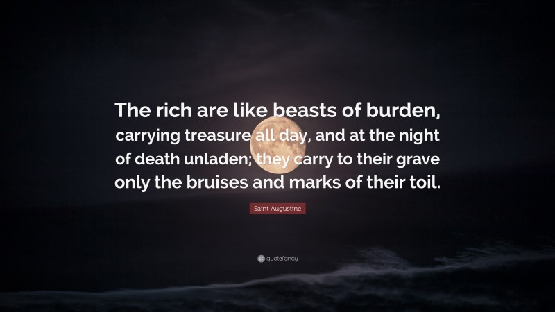 Saint Augustine Quote: “The rich are like beasts of burden, carrying treasure all day, and at the night of death unladen; they carry to their grave only the bruises and marks of their toil.”