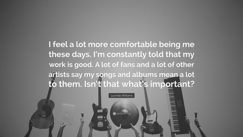 Lucinda Williams Quote: “I feel a lot more comfortable being me these days. I’m constantly told that my work is good. A lot of fans and a lot of other artists say my songs and albums mean a lot to them. Isn’t that what’s important?”