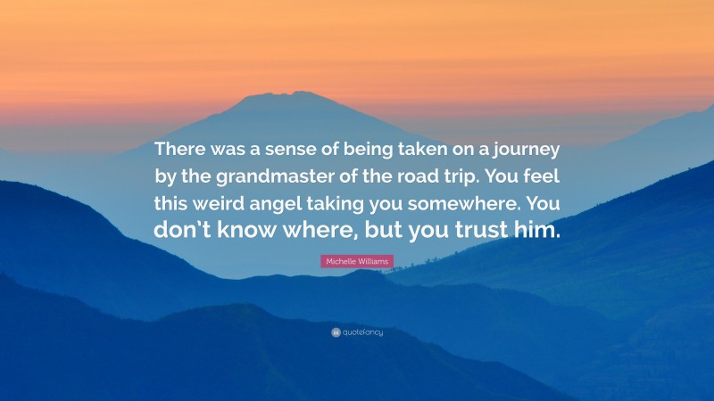 Michelle Williams Quote: “There was a sense of being taken on a journey by the grandmaster of the road trip. You feel this weird angel taking you somewhere. You don’t know where, but you trust him.”