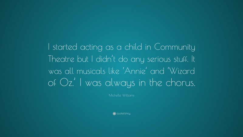 Michelle Williams Quote: “I started acting as a child in Community Theatre but I didn’t do any serious stuff. It was all musicals like ‘Annie’ and ‘Wizard of Oz.’ I was always in the chorus.”